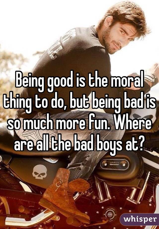 Being good is the moral thing to do, but being bad is so much more fun. Where are all the bad boys at?