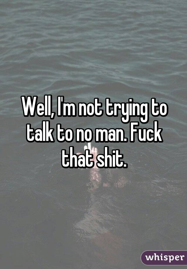 Well, I'm not trying to talk to no man. Fuck that shit.