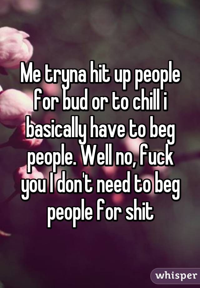 Me tryna hit up people for bud or to chill i basically have to beg people. Well no, fuck you I don't need to beg people for shit