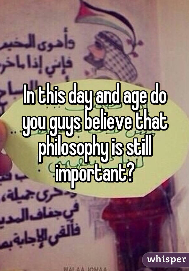 In this day and age do you guys believe that philosophy is still important?