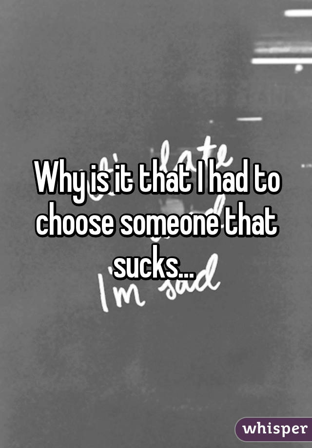 Why is it that I had to choose someone that sucks... 