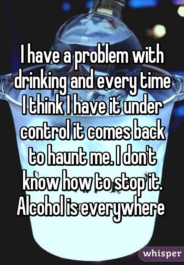 I have a problem with drinking and every time I think I have it under control it comes back to haunt me. I don't know how to stop it. Alcohol is everywhere 