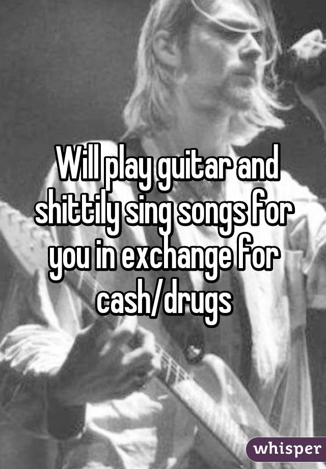  Will play guitar and shittily sing songs for you in exchange for cash/drugs