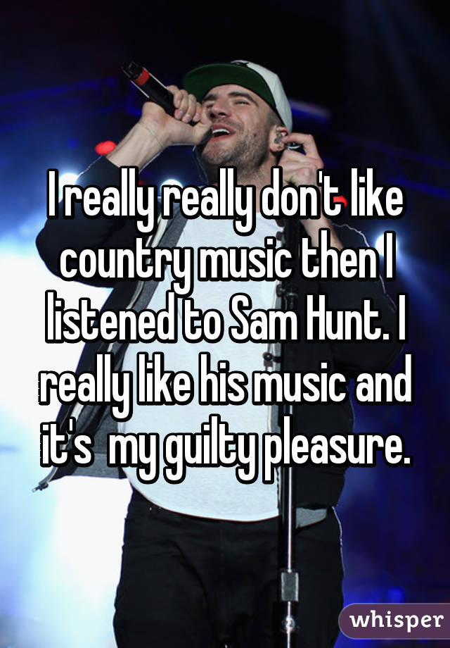 I really really don't like country music then I listened to Sam Hunt. I really like his music and it's  my guilty pleasure.