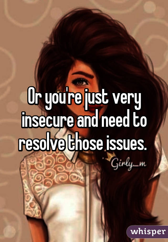 Or you're just very insecure and need to resolve those issues. 