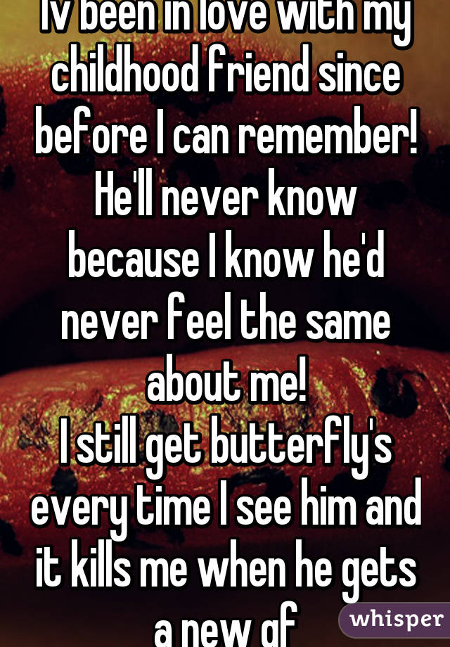 Iv been in love with my childhood friend since before I can remember!
He'll never know because I know he'd never feel the same about me!
I still get butterfly's every time I see him and it kills me when he gets a new gf