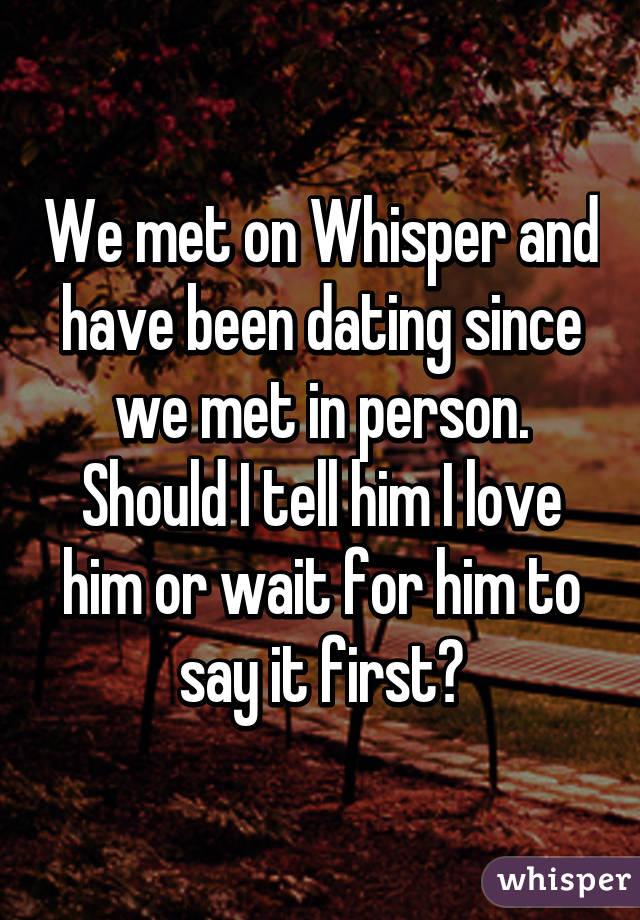 We met on Whisper and have been dating since we met in person. Should I tell him I love him or wait for him to say it first?