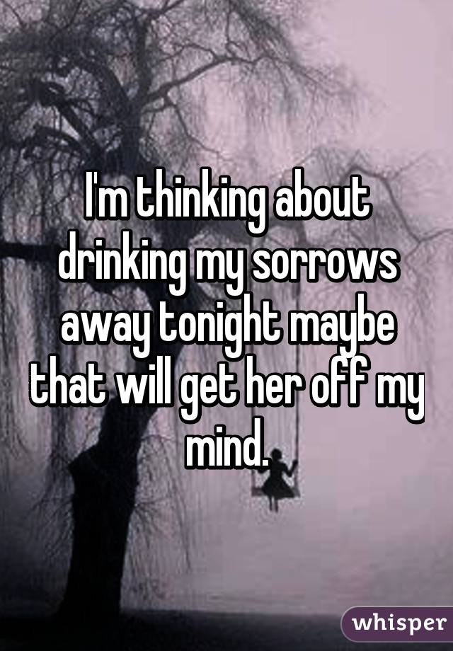 I'm thinking about drinking my sorrows away tonight maybe that will get her off my mind.