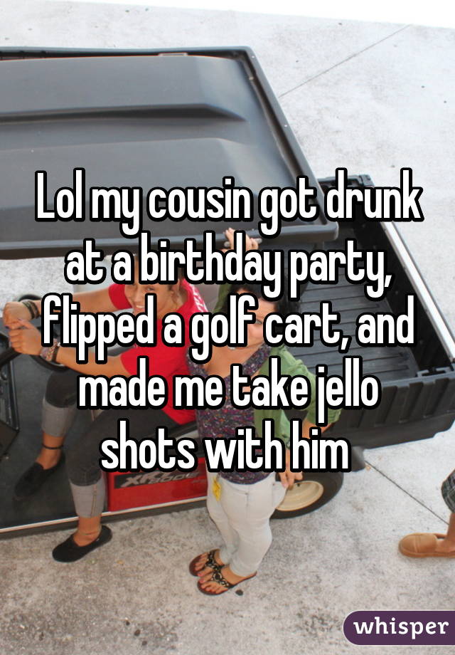 Lol my cousin got drunk at a birthday party, flipped a golf cart, and made me take jello shots with him 