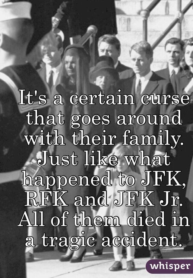 It's a certain curse that goes around with their family. Just like what happened to JFK, RFK and JFK Jr. All of them died in a tragic accident. 