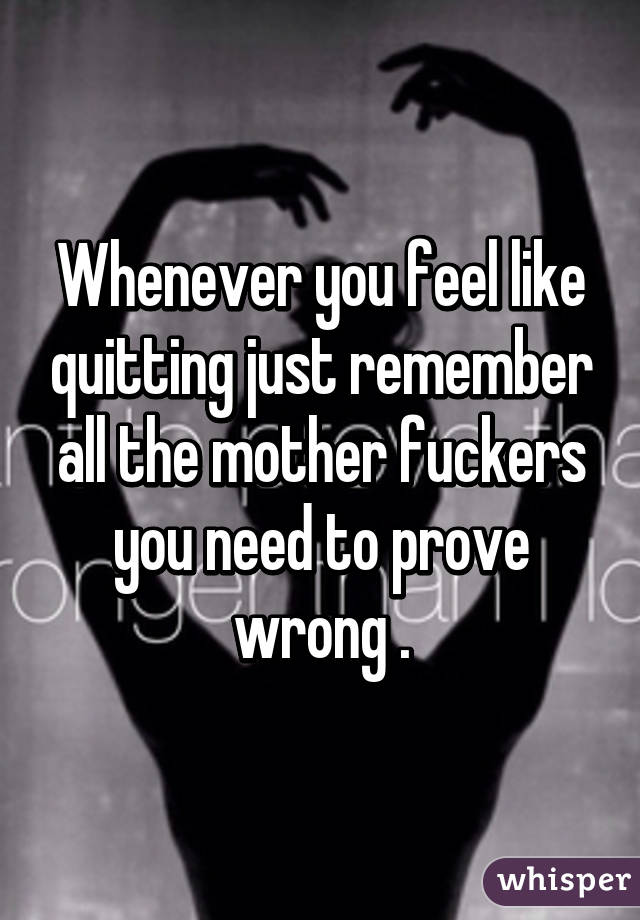 Whenever you feel like quitting just remember all the mother fuckers you need to prove wrong .