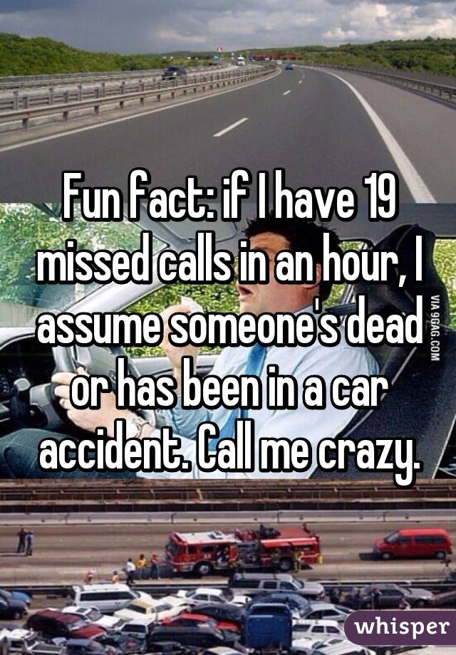 Fun fact: if I have 19 missed calls in an hour, I assume someone's dead or has been in a car accident. Call me crazy.