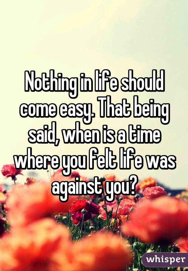 Nothing in life should come easy. That being said, when is a time where you felt life was against you?