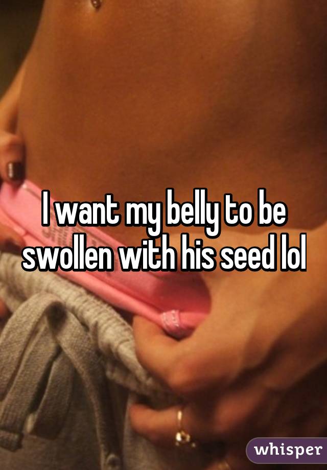 I want my belly to be swollen with his seed lol
