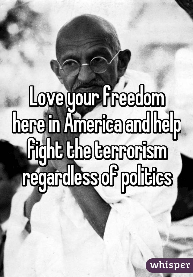 Love your freedom here in America and help fight the terrorism regardless of politics