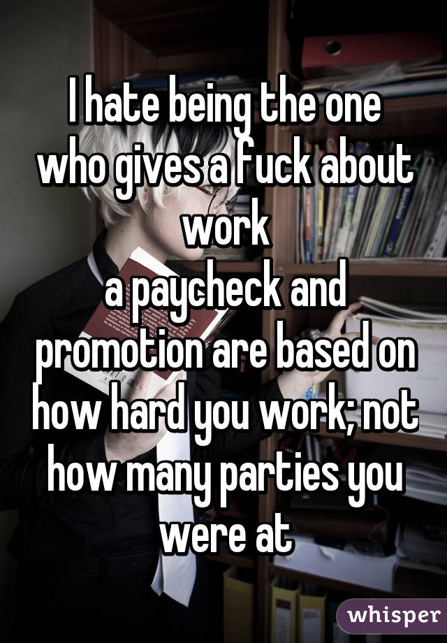 I hate being the one who gives a fuck about work
a paycheck and promotion are based on how hard you work; not how many parties you were at