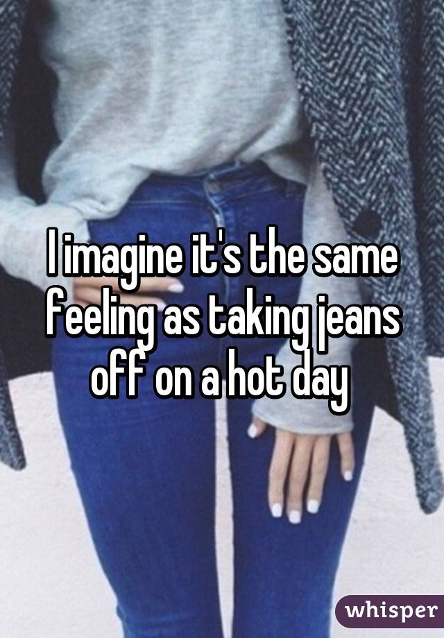 I imagine it's the same feeling as taking jeans off on a hot day 