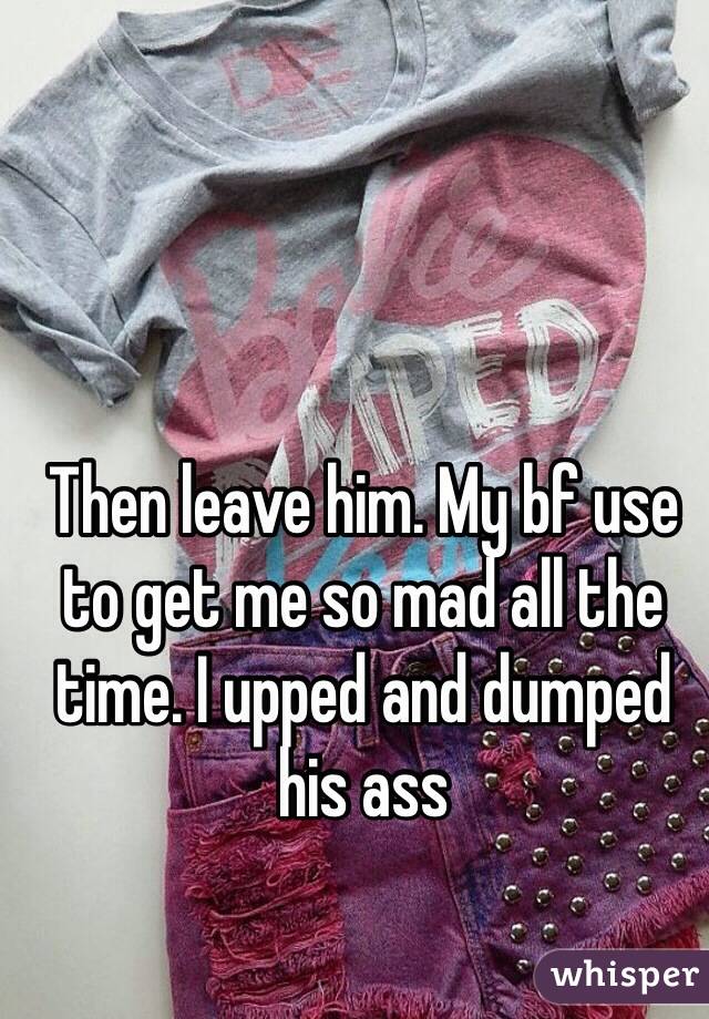 Then leave him. My bf use to get me so mad all the time. I upped and dumped his ass