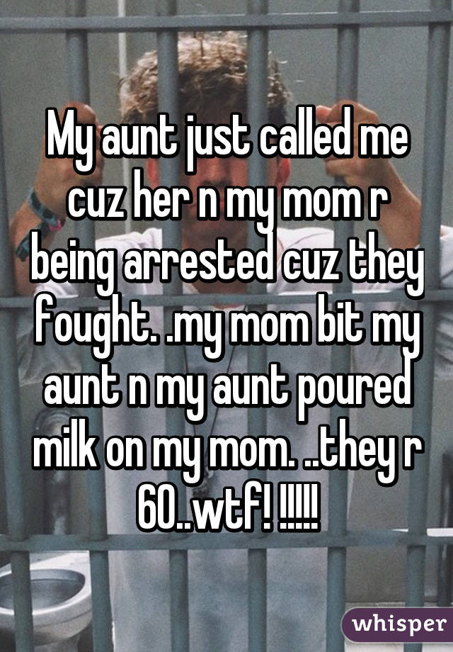 My aunt just called me cuz her n my mom r being arrested cuz they fought. .my mom bit my aunt n my aunt poured milk on my mom. ..they r 60..wtf! !!!!!