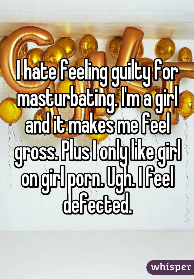 I hate feeling guilty for masturbating. I'm a girl and it makes me feel gross. Plus I only like girl on girl porn. Ugh. I feel defected.
