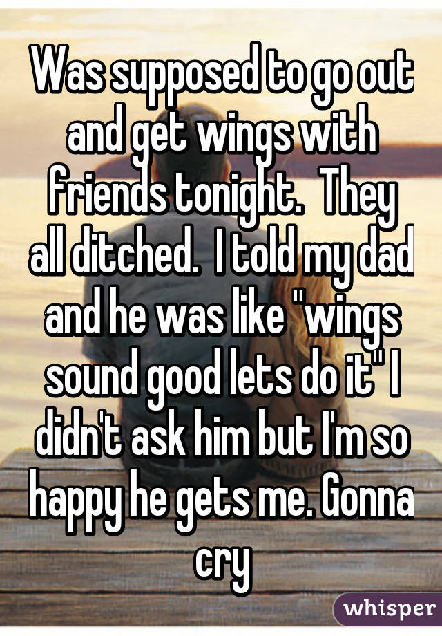 Was supposed to go out and get wings with friends tonight.  They all ditched.  I told my dad and he was like "wings sound good lets do it" I didn't ask him but I'm so happy he gets me. Gonna cry