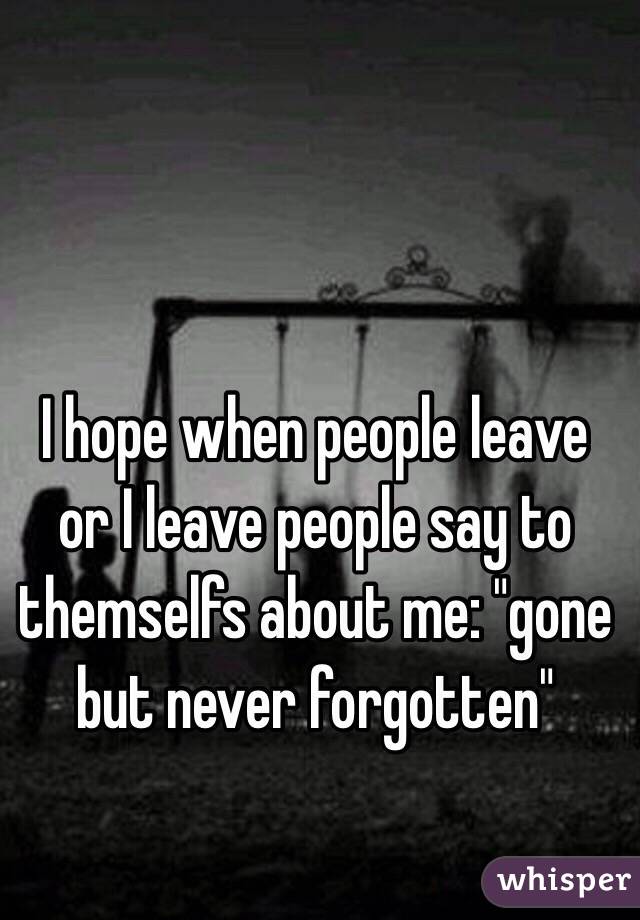 I hope when people leave or I leave people say to themselfs about me: "gone but never forgotten" 