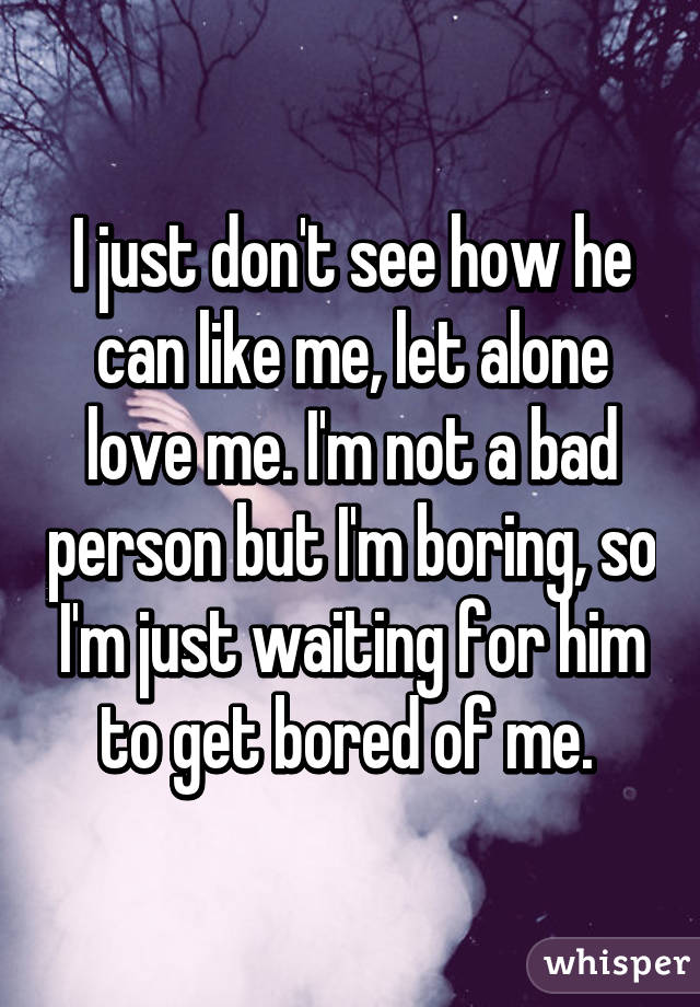 I just don't see how he can like me, let alone love me. I'm not a bad person but I'm boring, so I'm just waiting for him to get bored of me. 
