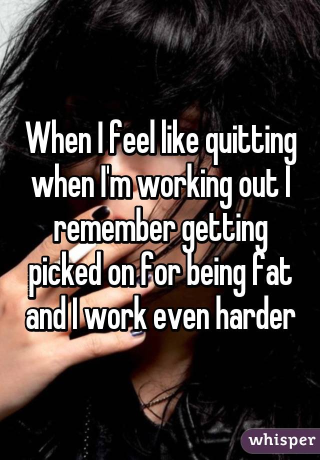 When I feel like quitting when I'm working out I remember getting picked on for being fat and I work even harder
