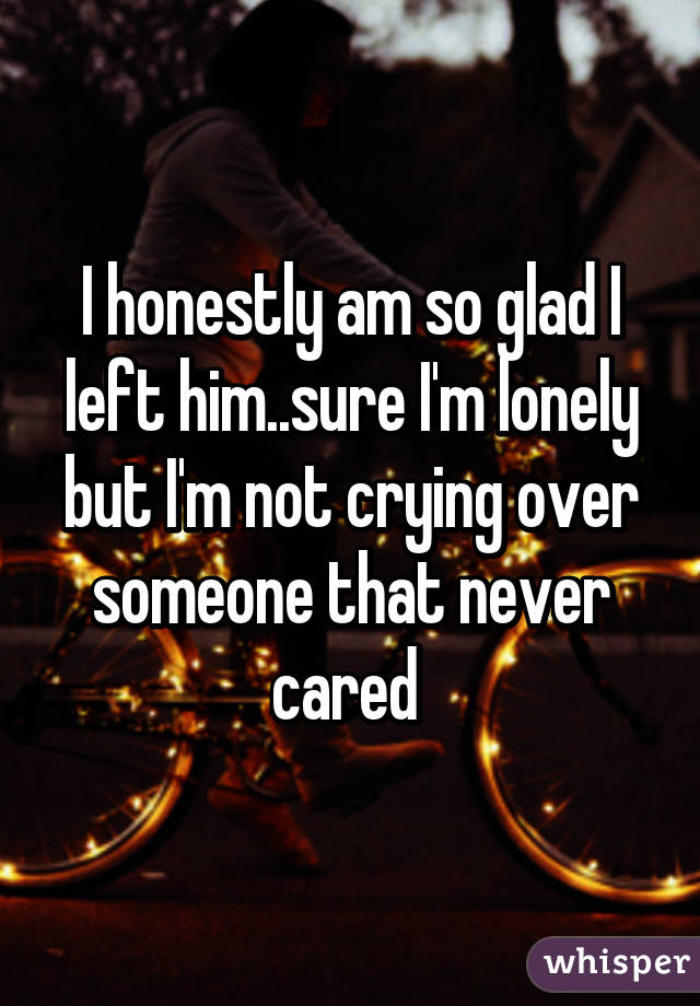 I honestly am so glad I left him..sure I'm lonely but I'm not crying over someone that never cared 