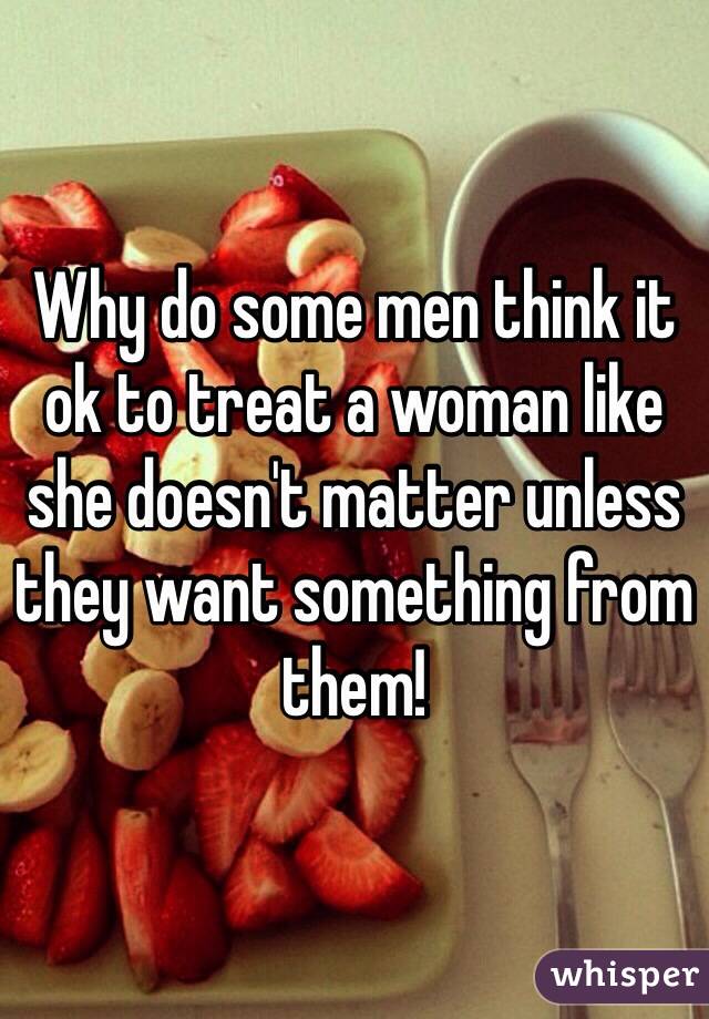 Why do some men think it ok to treat a woman like she doesn't matter unless they want something from them! 