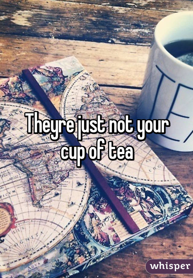 Theyre just not your cup of tea