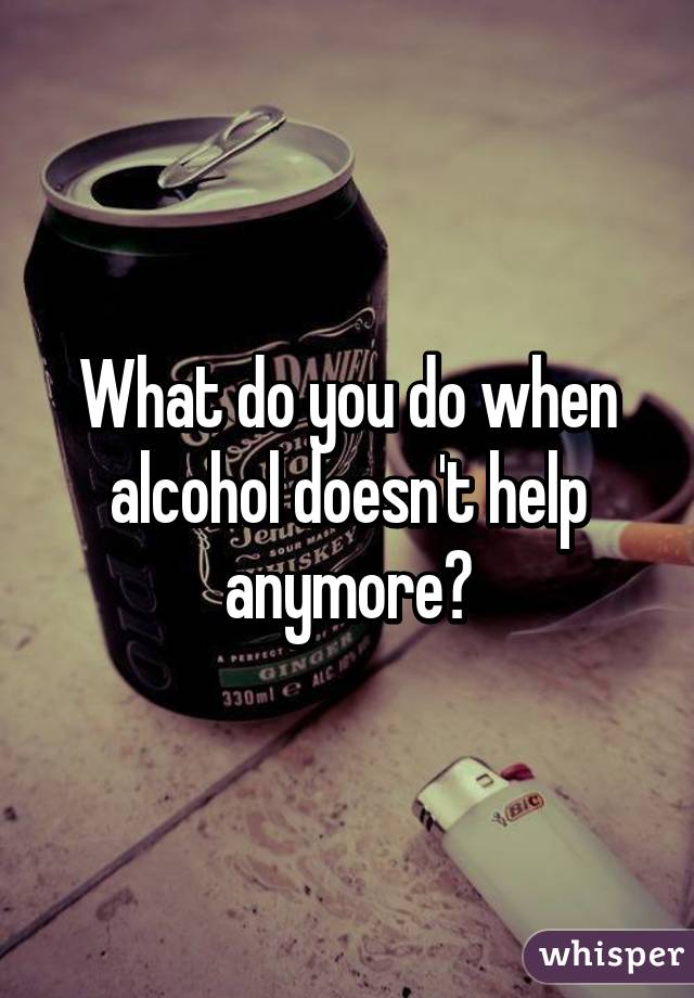 What do you do when alcohol doesn't help anymore?