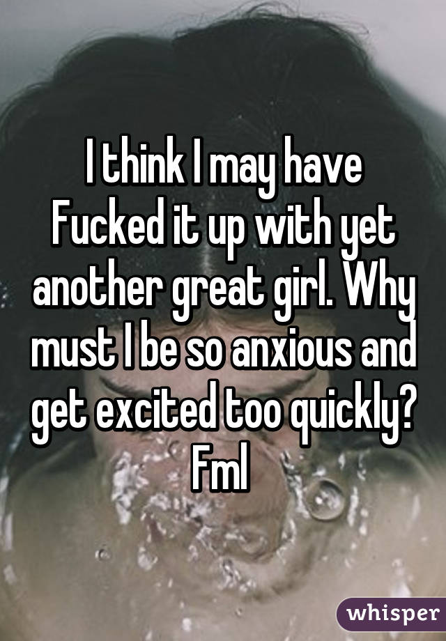 I think I may have Fucked it up with yet another great girl. Why must I be so anxious and get excited too quickly? Fml 