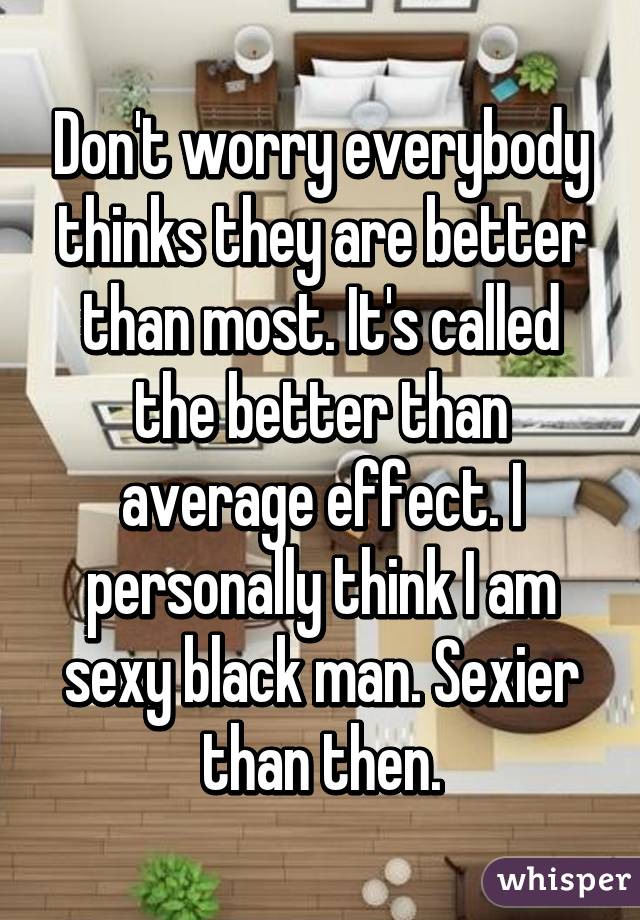 Don't worry everybody thinks they are better than most. It's called the better than average effect. I personally think I am sexy black man. Sexier than then.