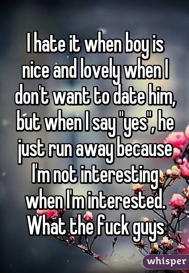I hate it when boy is nice and lovely when I don't want to date him, but when I say "yes", he just run away because I'm not interesting when I'm interested. What the fuck guys