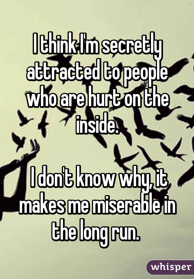 I think I'm secretly attracted to people who are hurt on the inside.

 I don't know why, it makes me miserable in the long run. 