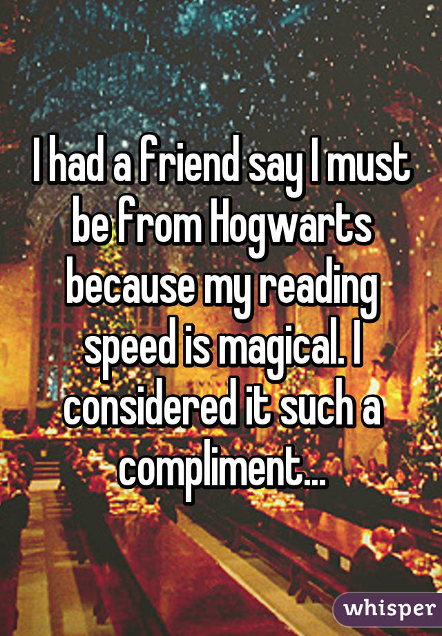 I had a friend say I must be from Hogwarts because my reading speed is magical. I considered it such a compliment...