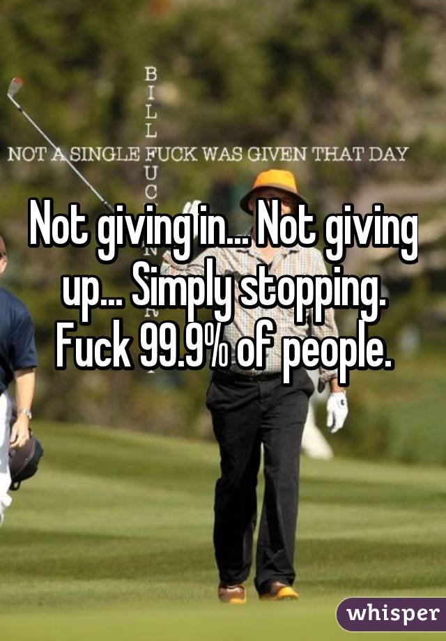 Not giving in... Not giving up... Simply stopping.
Fuck 99.9% of people.
