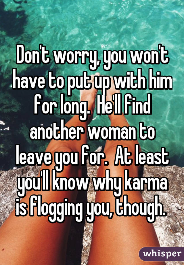 Don't worry, you won't have to put up with him for long.  He'll find another woman to leave you for.  At least you'll know why karma is flogging you, though. 