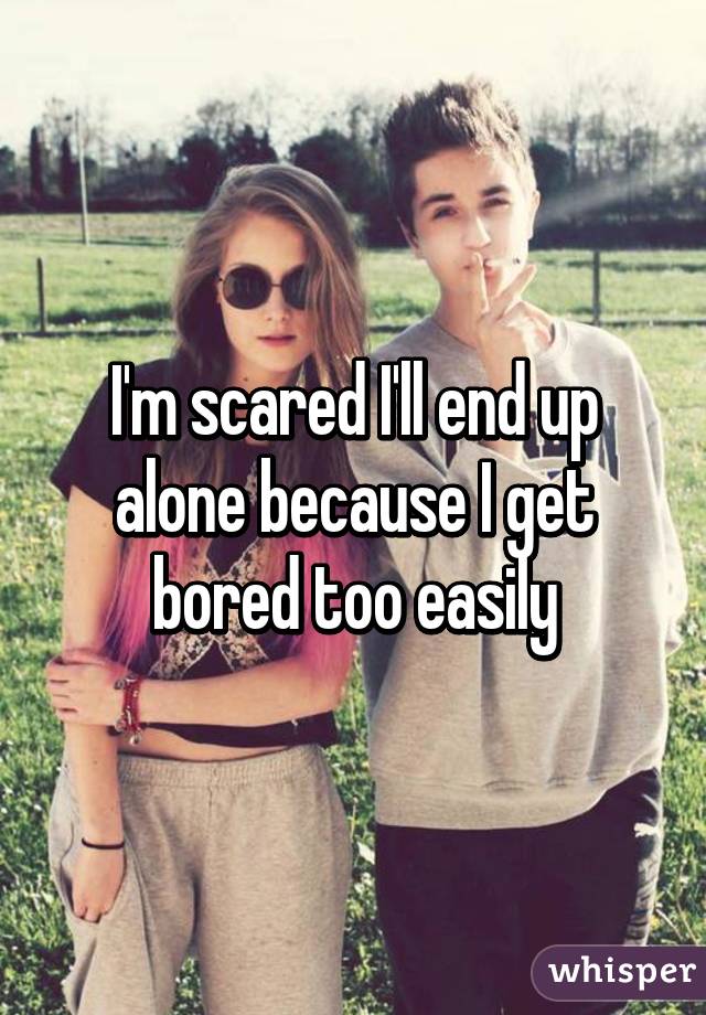 I'm scared I'll end up alone because I get bored too easily