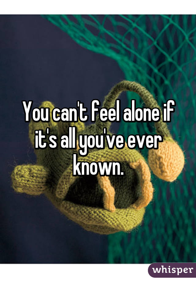 You can't feel alone if it's all you've ever known.