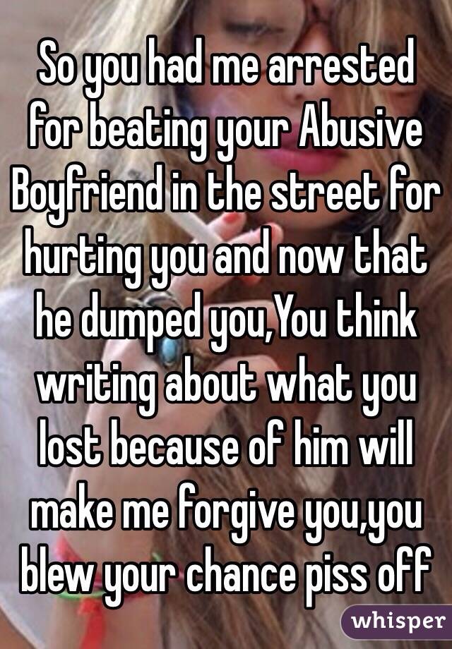 So you had me arrested for beating your Abusive Boyfriend in the street for hurting you and now that he dumped you,You think writing about what you lost because of him will make me forgive you,you blew your chance piss off