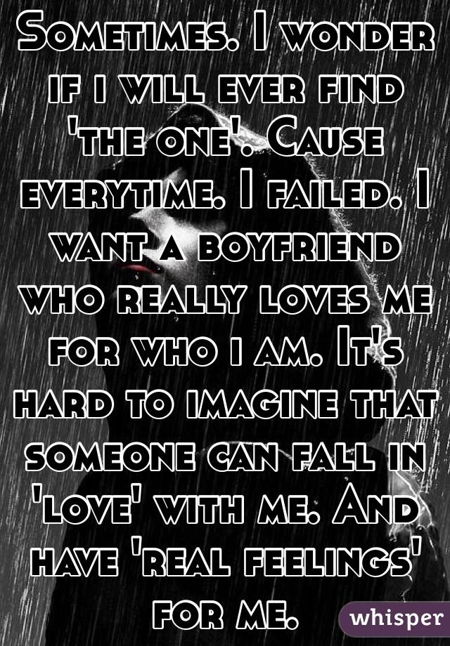 Sometimes. I wonder if i will ever find 'the one'. Cause everytime. I failed. I want a boyfriend who really loves me for who i am. It's hard to imagine that someone can fall in 'love' with me. And have 'real feelings' for me.