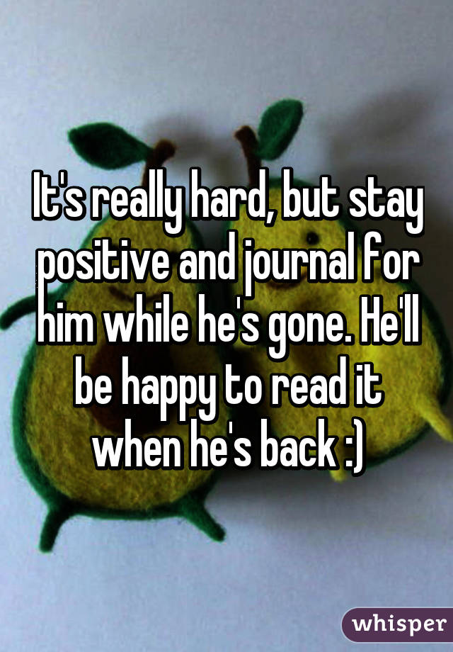 It's really hard, but stay positive and journal for him while he's gone. He'll be happy to read it when he's back :)