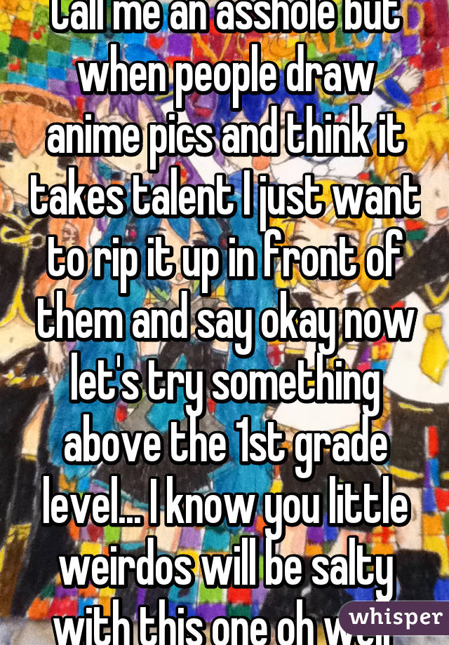 Call me an asshole but when people draw anime pics and think it takes talent I just want to rip it up in front of them and say okay now let's try something above the 1st grade level... I know you little weirdos will be salty with this one oh well 