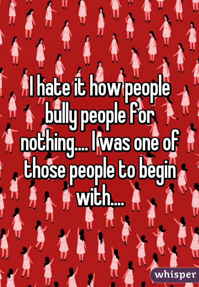 I hate it how people bully people for nothing.... I was one of those people to begin with....