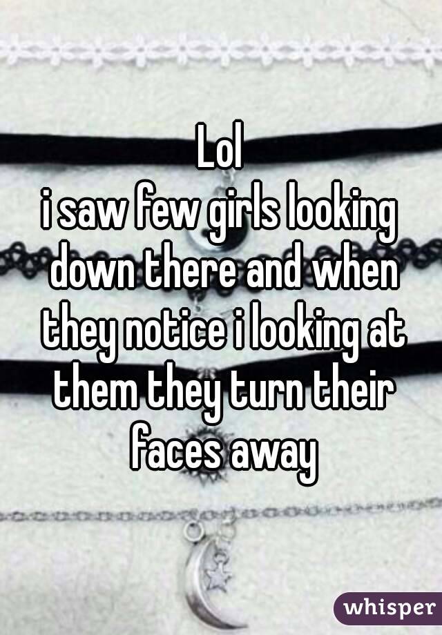 Lol
i saw few girls looking down there and when they notice i looking at them they turn their faces away