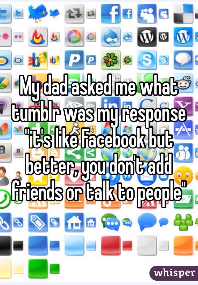 My dad asked me what tumblr was my response "it's like Facebook but better, you don't add friends or talk to people"