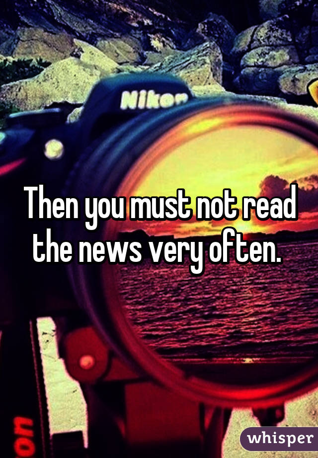 Then you must not read the news very often. 