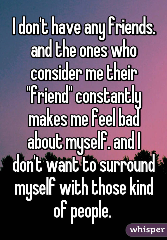 I don't have any friends. and the ones who consider me their "friend" constantly makes me feel bad about myself. and I don't want to surround myself with those kind of people. 